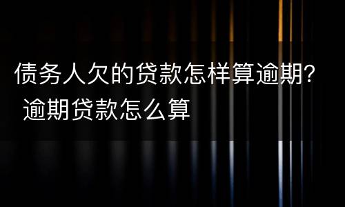 债务人欠的贷款怎样算逾期？ 逾期贷款怎么算