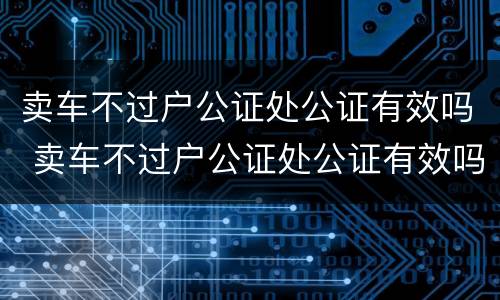 卖车不过户公证处公证有效吗 卖车不过户公证处公证有效吗多少钱
