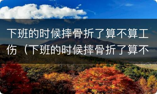 下班的时候摔骨折了算不算工伤（下班的时候摔骨折了算不算工伤呢）