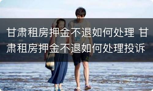 甘肃租房押金不退如何处理 甘肃租房押金不退如何处理投诉