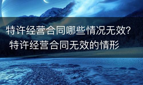 特许经营合同哪些情况无效？ 特许经营合同无效的情形