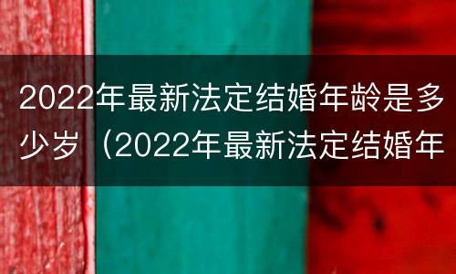 2022年最新法定结婚年龄是多少岁（2022年最新法定结婚年龄是多少岁左右）