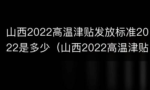 山西2022高温津贴发放标准2022是多少（山西2022高温津贴发放标准2022是多少呢）