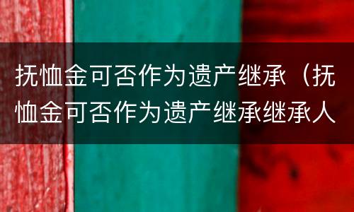 抚恤金可否作为遗产继承（抚恤金可否作为遗产继承继承人）