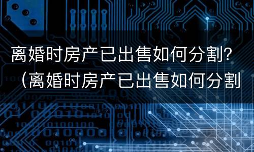 离婚时房产已出售如何分割？（离婚时房产已出售如何分割给对方）