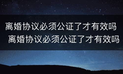 离婚协议必须公证了才有效吗 离婚协议必须公证了才有效吗法律