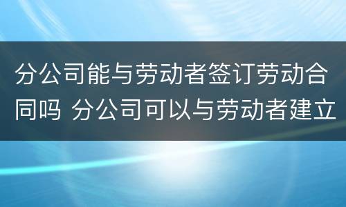 分公司能与劳动者签订劳动合同吗 分公司可以与劳动者建立劳动关系