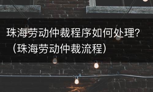 珠海劳动仲裁程序如何处理？（珠海劳动仲裁流程）