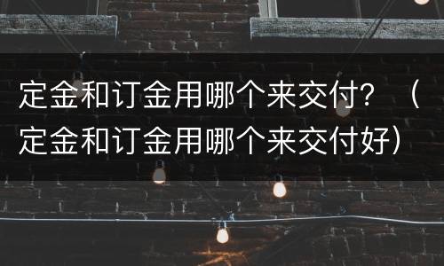 定金和订金用哪个来交付？（定金和订金用哪个来交付好）