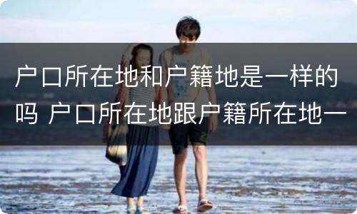 户口所在地和户籍地是一样的吗 户口所在地跟户籍所在地一样吗