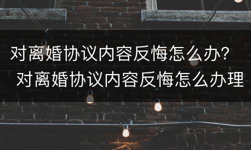 对离婚协议内容反悔怎么办？ 对离婚协议内容反悔怎么办理