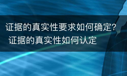 证据的真实性要求如何确定？ 证据的真实性如何认定