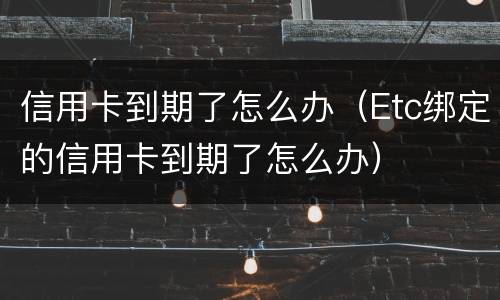 信用卡到期了怎么办（Etc绑定的信用卡到期了怎么办）