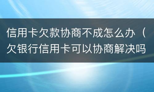 信用卡欠款协商不成怎么办（欠银行信用卡可以协商解决吗）