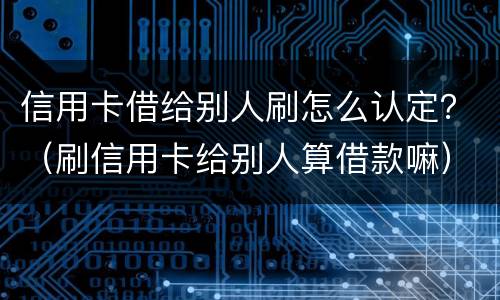 信用卡借给别人刷怎么认定？（刷信用卡给别人算借款嘛）