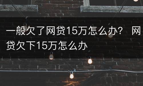 一般欠了网贷15万怎么办？ 网贷欠下15万怎么办