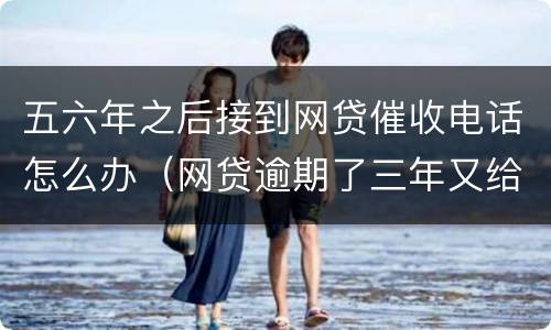 五六年之后接到网贷催收电话怎么办（网贷逾期了三年又给我打催收电话）