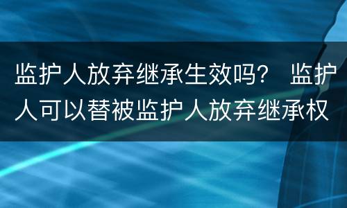监护人放弃继承生效吗？ 监护人可以替被监护人放弃继承权吗