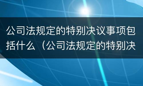 公司法规定的特别决议事项包括什么（公司法规定的特别决议事项包括什么意思）