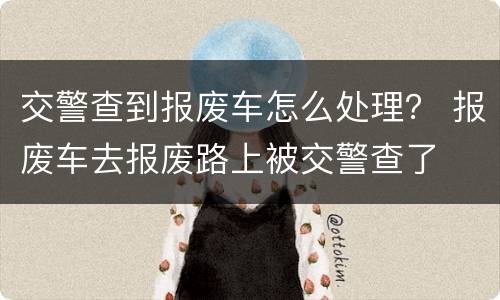 交警查到报废车怎么处理？ 报废车去报废路上被交警查了