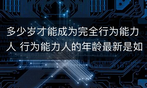 多少岁才能成为完全行为能力人 行为能力人的年龄最新是如何规定的