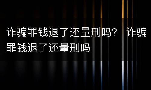 诈骗罪钱退了还量刑吗？ 诈骗罪钱退了还量刑吗