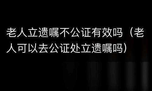 老人立遗嘱不公证有效吗（老人可以去公证处立遗嘱吗）