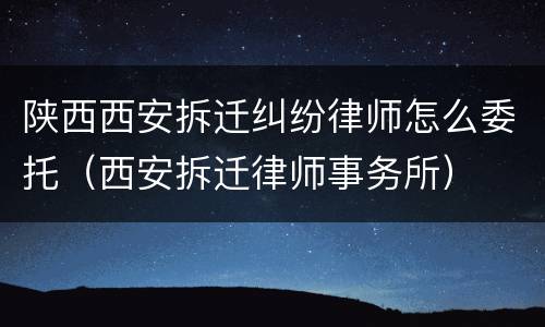 陕西西安拆迁纠纷律师怎么委托（西安拆迁律师事务所）