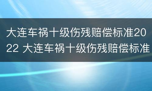 大连车祸十级伤残赔偿标准2022 大连车祸十级伤残赔偿标准2022年级