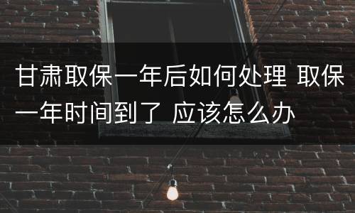 甘肃取保一年后如何处理 取保一年时间到了 应该怎么办