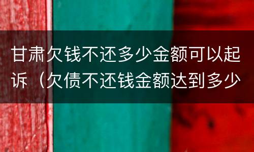 甘肃欠钱不还多少金额可以起诉（欠债不还钱金额达到多少可以起诉要坐牢吗）