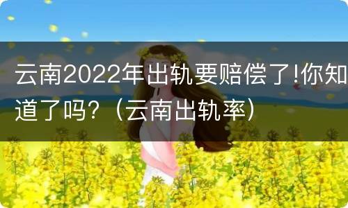 云南2022年出轨要赔偿了!你知道了吗?（云南出轨率）