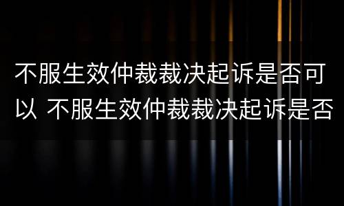 不服生效仲裁裁决起诉是否可以 不服生效仲裁裁决起诉是否可以上诉