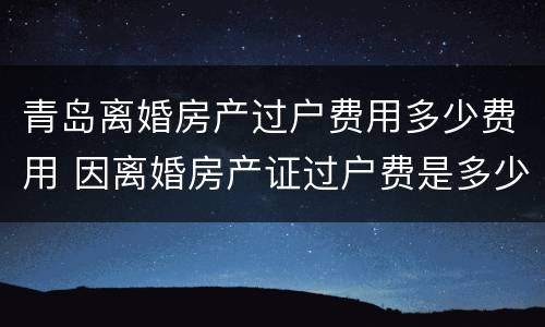 青岛离婚房产过户费用多少费用 因离婚房产证过户费是多少?