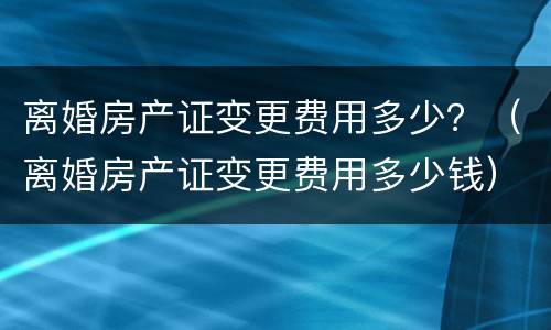 离婚房产证变更费用多少？（离婚房产证变更费用多少钱）