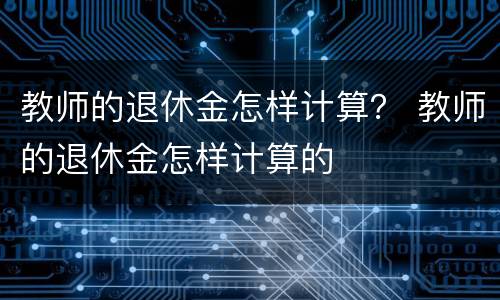 教师的退休金怎样计算？ 教师的退休金怎样计算的