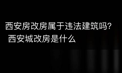 西安房改房属于违法建筑吗？ 西安城改房是什么