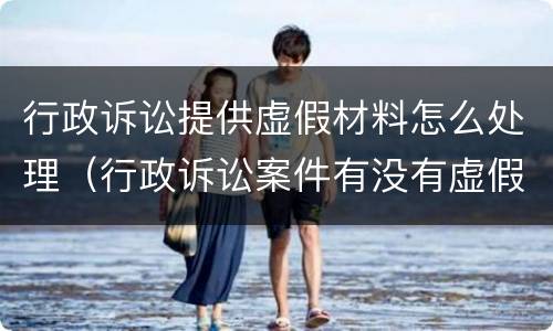 行政诉讼提供虚假材料怎么处理（行政诉讼案件有没有虚假诉讼）