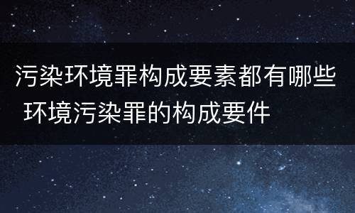 污染环境罪构成要素都有哪些 环境污染罪的构成要件