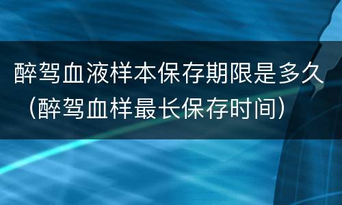 醉驾血液样本保存期限是多久（醉驾血样最长保存时间）