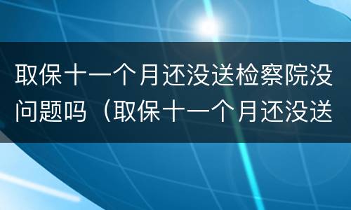 取保十一个月还没送检察院没问题吗（取保十一个月还没送检察院没问题吗怎么办）
