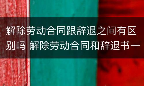 解除劳动合同跟辞退之间有区别吗 解除劳动合同和辞退书一样吗