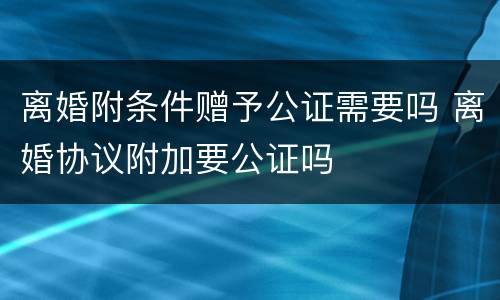 离婚附条件赠予公证需要吗 离婚协议附加要公证吗