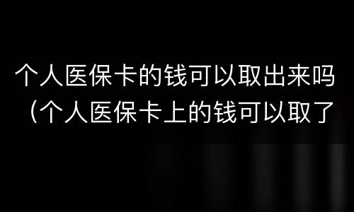 个人医保卡的钱可以取出来吗（个人医保卡上的钱可以取了吗）