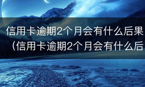 信用卡逾期2个月会有什么后果（信用卡逾期2个月会有什么后果呢）