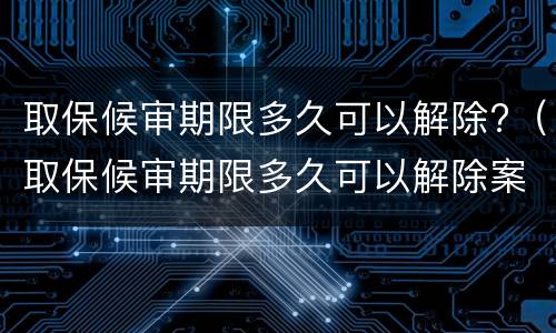 取保候审期限多久可以解除?（取保候审期限多久可以解除案底）