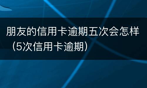 朋友的信用卡逾期五次会怎样（5次信用卡逾期）