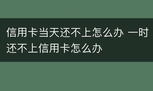 信用卡当天还不上怎么办 一时还不上信用卡怎么办