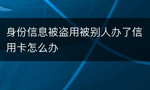 身份信息被盗用被别人办了信用卡怎么办