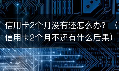信用卡2个月没有还怎么办？（信用卡2个月不还有什么后果）